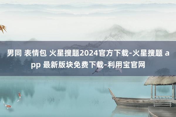 男同 表情包 火星搜题2024官方下载-火星搜题 app 最新版块免费下载-利用宝官网