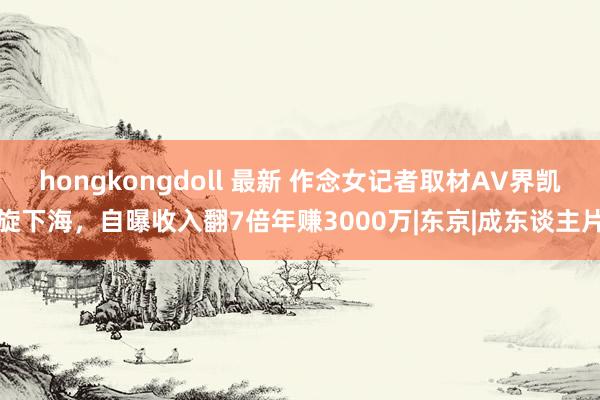 hongkongdoll 最新 作念女记者取材AV界凯旋下海，自曝收入翻7倍年赚3000万|东京|成东谈主片