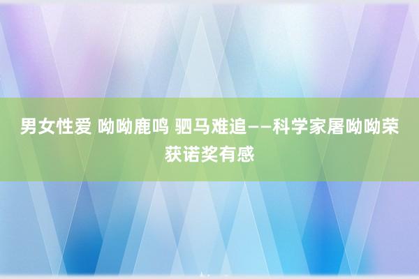 男女性爱 呦呦鹿鸣 驷马难追——科学家屠呦呦荣获诺奖有感