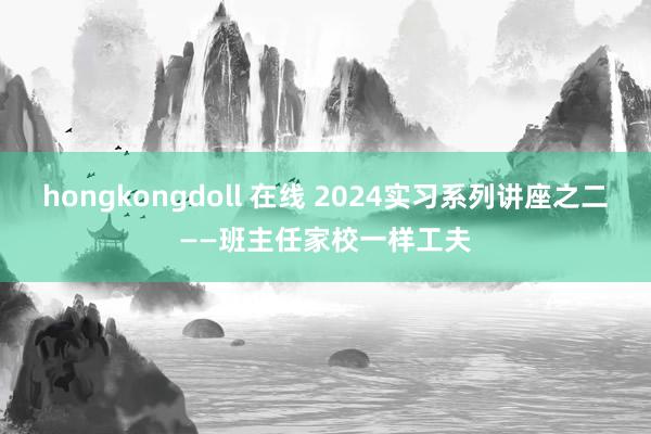 hongkongdoll 在线 2024实习系列讲座之二——班主任家校一样工夫