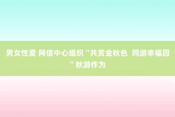 男女性爱 网信中心组织“共赏金秋色  同游幸福园”秋游作为