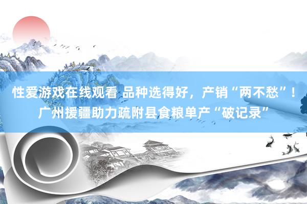 性爱游戏在线观看 品种选得好，产销“两不愁”！广州援疆助力疏附县食粮单产“破记录”