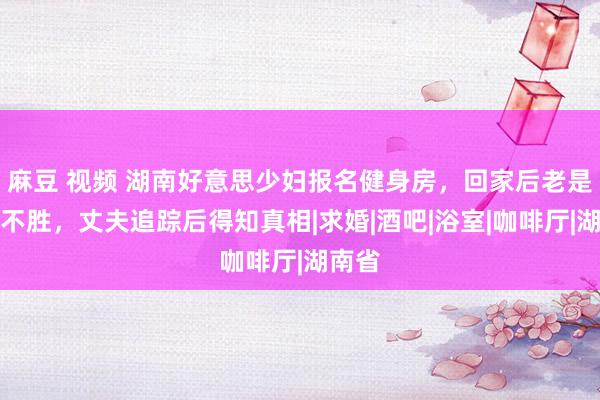 麻豆 视频 湖南好意思少妇报名健身房，回家后老是困顿不胜，丈夫追踪后得知真相|求婚|酒吧|浴室|咖啡厅|湖南省