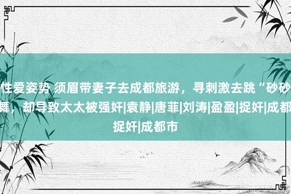 性爱姿势 须眉带妻子去成都旅游，寻刺激去跳“砂砂”舞，却导致太太被强奸|袁静|唐菲|刘涛|盈盈|捉奸|成都市