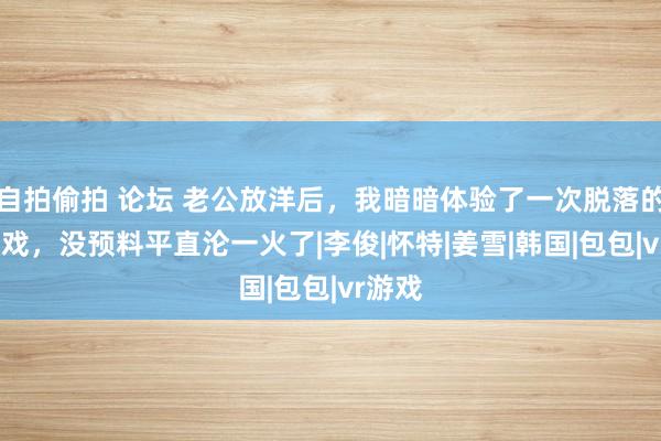 自拍偷拍 论坛 老公放洋后，我暗暗体验了一次脱落的VR游戏，没预料平直沦一火了|李俊|怀特|姜雪|韩国|包包|vr游戏