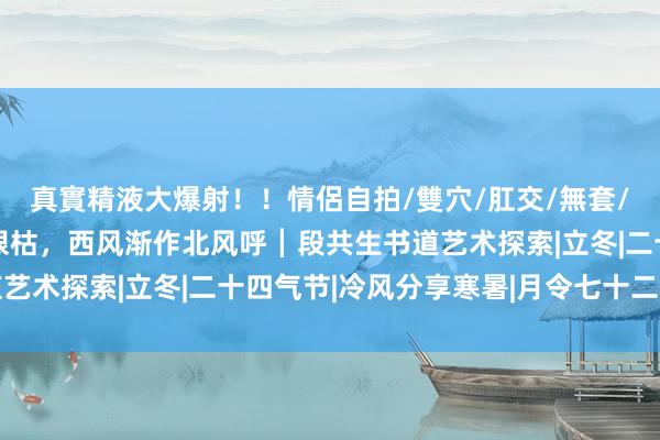 真實精液大爆射！！情侶自拍/雙穴/肛交/無套/大量噴精 落水荷塘满眼枯，西风渐作北风呼┃段共生书道艺术探索|立冬|二十四气节|冷风分享寒暑|月令七十二候集解