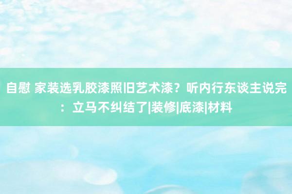 自慰 家装选乳胶漆照旧艺术漆？听内行东谈主说完：立马不纠结了|装修|底漆|材料