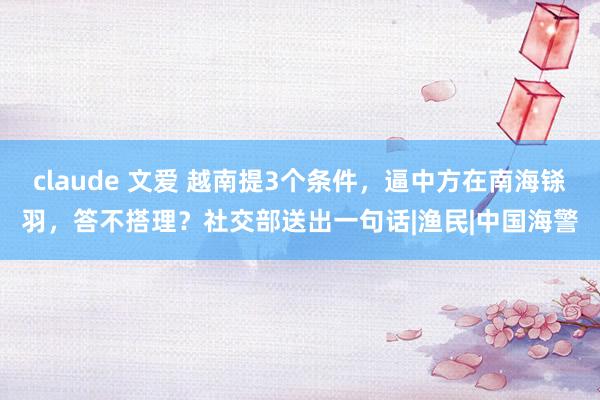 claude 文爱 越南提3个条件，逼中方在南海铩羽，答不搭理？社交部送出一句话|渔民|中国海警