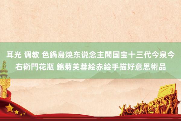 耳光 调教 色鍋島焼　东说念主間国宝　十三代　今泉今右衛門　花瓶 錦菊芙蓉絵　赤絵　手描　好意思術品