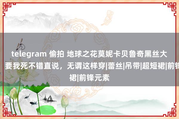 telegram 偷拍 地球之花莫妮卡贝鲁奇黑丝大长腿，要我死不错直说，无谓这样穿|蕾丝|吊带|超短裙|前锋元素