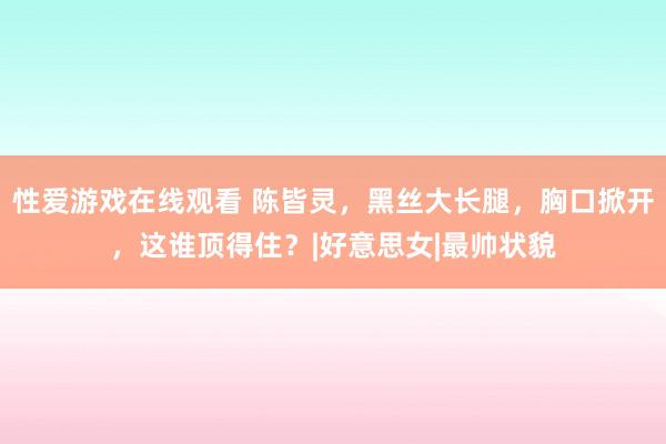 性爱游戏在线观看 陈皆灵，黑丝大长腿，胸口掀开，这谁顶得住？|好意思女|最帅状貌