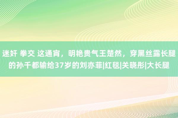 迷奸 拳交 这通宵，明艳贵气王楚然，穿黑丝露长腿的孙千都输给37岁的刘亦菲|红毯|关晓彤|大长腿