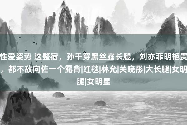 性爱姿势 这整宿，孙千穿黑丝露长腿，刘亦菲明艳贵气，都不敌向佐一个露背|红毯|林允|关晓彤|大长腿|女明星