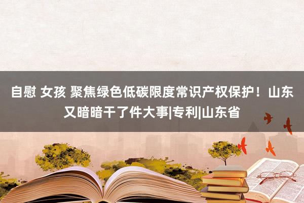 自慰 女孩 聚焦绿色低碳限度常识产权保护！山东又暗暗干了件大事|专利|山东省