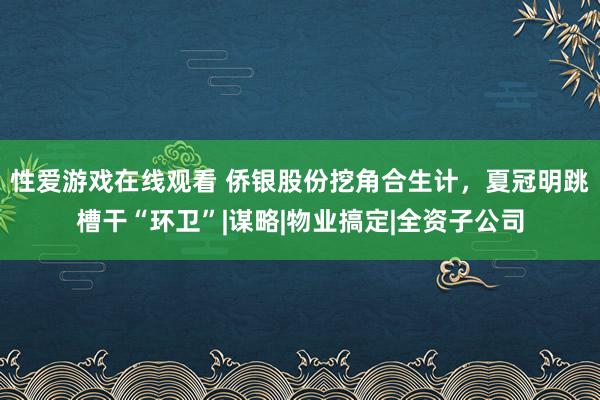 性爱游戏在线观看 侨银股份挖角合生计，夏冠明跳槽干“环卫”|谋略|物业搞定|全资子公司