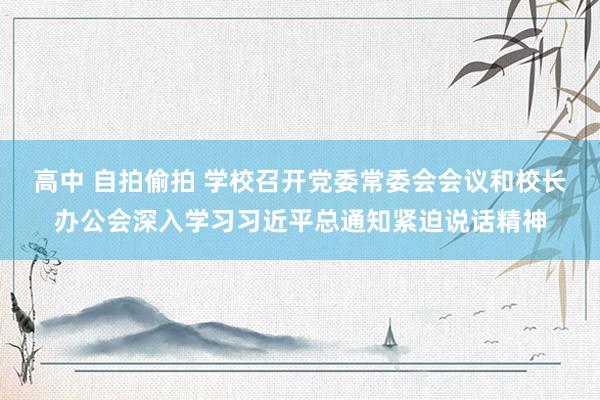 高中 自拍偷拍 学校召开党委常委会会议和校长办公会深入学习习近平总通知紧迫说话精神