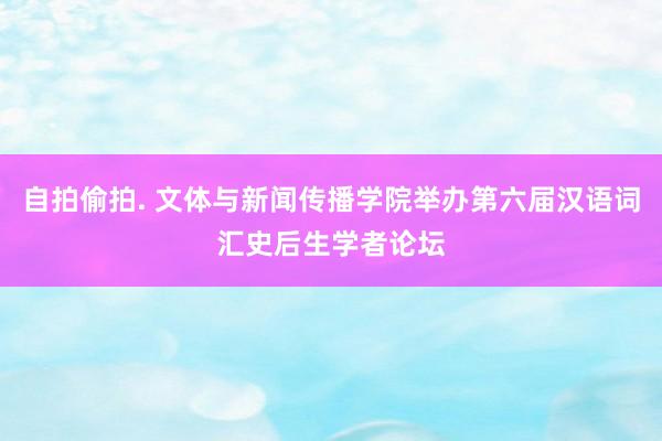 自拍偷拍. 文体与新闻传播学院举办第六届汉语词汇史后生学者论坛