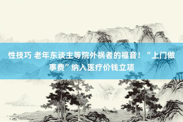 性技巧 老年东谈主等院外祸者的福音！“上门做事费”纳入医疗价钱立项