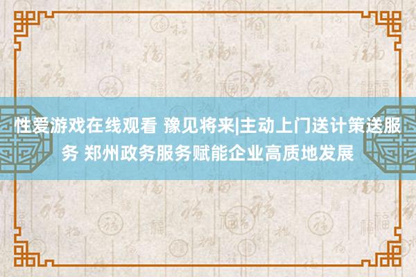 性爱游戏在线观看 豫见将来|主动上门送计策送服务 郑州政务服务赋能企业高质地发展