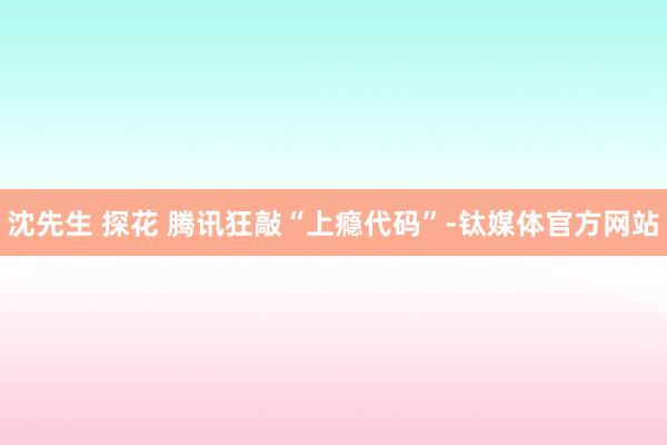 沈先生 探花 腾讯狂敲“上瘾代码”-钛媒体官方网站