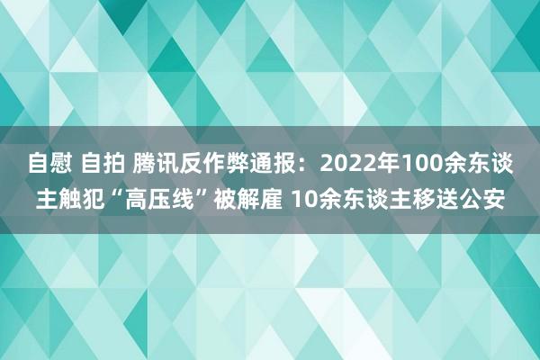 自慰 自拍 腾讯反作弊通报：2022年100余东谈主触犯“高压线”被解雇 10余东谈主移送公安