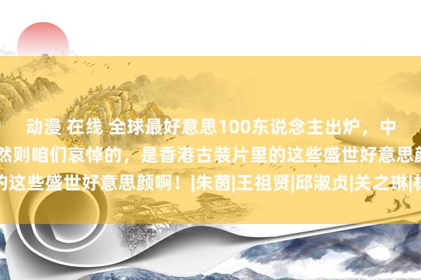 动漫 在线 全球最好意思100东说念主出炉，中国最好意思竟然是她！然则咱们哀悼的，是香港古装片里的这些盛世好意思颜啊！|朱茵|王祖贤|邱淑贞|关之琳|林青霞