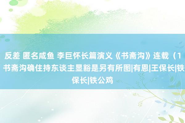 反差 匿名咸鱼 李巨怀长篇演义《书斋沟》连载（104）书斋沟确住持东谈主显豁是另有所图|有恩|王保长|铁公鸡