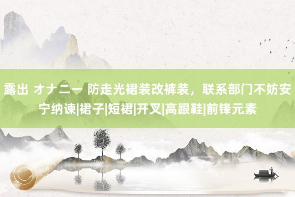 露出 オナニー 防走光裙装改裤装，联系部门不妨安宁纳谏|裙子|短裙|开叉|高跟鞋|前锋元素