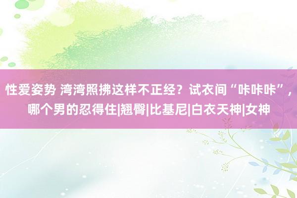 性爱姿势 湾湾照拂这样不正经？试衣间“咔咔咔”，哪个男的忍得住|翘臀|比基尼|白衣天神|女神