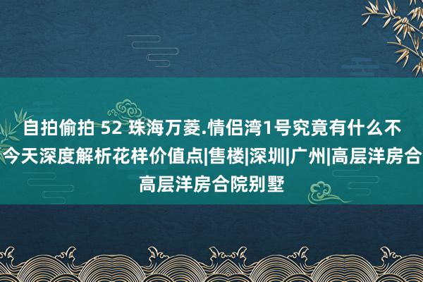 自拍偷拍 52 珠海万菱.情侣湾1号究竟有什么不雷同？今天深度解析花样价值点|售楼|深圳|广州|高层洋房合院别墅