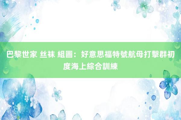 巴黎世家 丝袜 組圖：好意思福特號航母打擊群初度海上綜合訓練