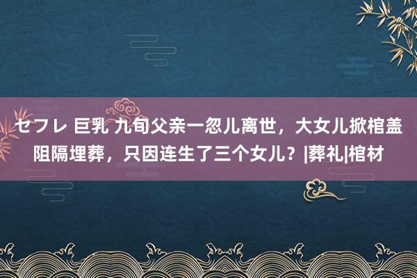 セフレ 巨乳 九旬父亲一忽儿离世，大女儿掀棺盖阻隔埋葬，只因连生了三个女儿？|葬礼|棺材