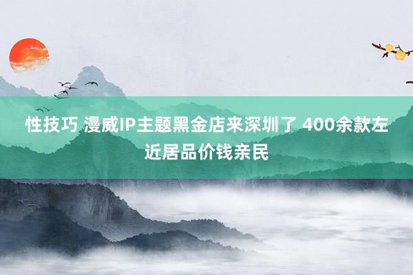 性技巧 漫威IP主题黑金店来深圳了 400余款左近居品价钱亲民