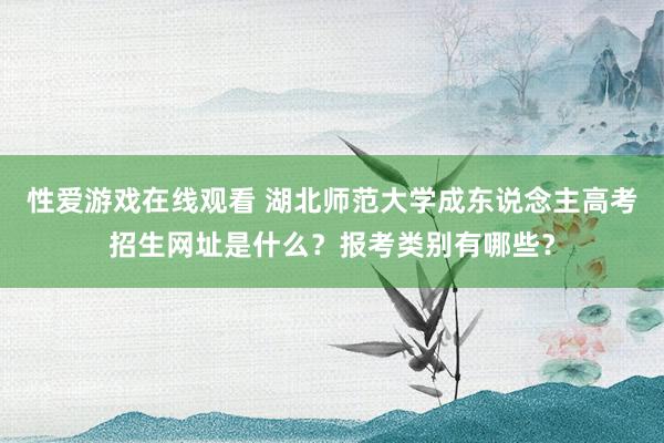 性爱游戏在线观看 湖北师范大学成东说念主高考招生网址是什么？报考类别有哪些？