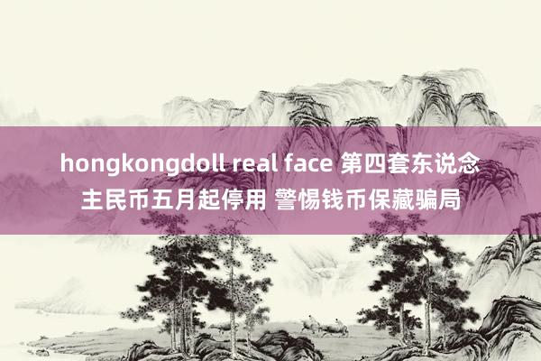 hongkongdoll real face 第四套东说念主民币五月起停用 警惕钱币保藏骗局