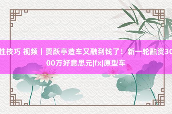 性技巧 视频｜贾跃亭造车又融到钱了！新一轮融资3000万好意思元|fx|原型车