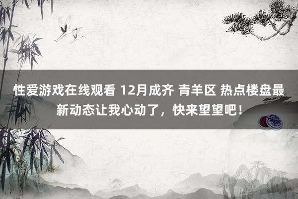 性爱游戏在线观看 12月成齐 青羊区 热点楼盘最新动态让我心动了，快来望望吧！