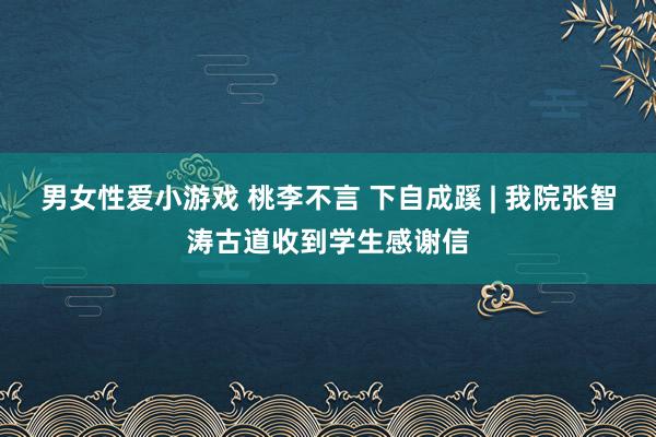 男女性爱小游戏 桃李不言 下自成蹊 | 我院张智涛古道收到学生感谢信