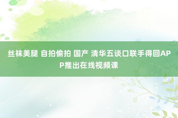 丝袜美腿 自拍偷拍 国产 清华五谈口联手得回APP推出在线视频课